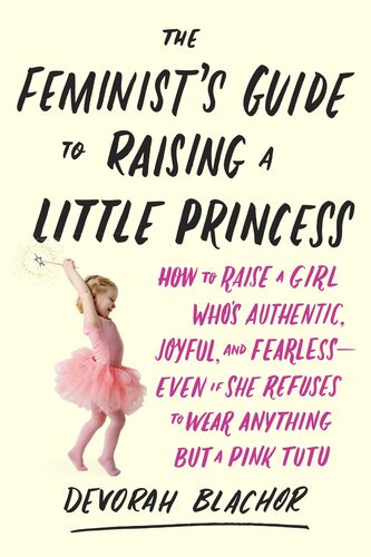 The Feminists Guide To Raising A Little Princess How To Raise A Girl Whos Authentic Joyful And Fearlesseven If She Refuses To Wear Anything But A Pink Tutu Devorah Blachor