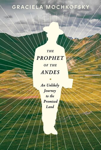 The Prophet Of The Andes An Unlikely Journey To The Promised Land Graciela Mochkofsky