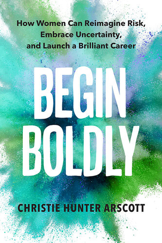 Begin Boldly How Women Can Reimagine Risk Embrace Uncertainty And Launch A Brilliant Career Christie Hunter Arscott