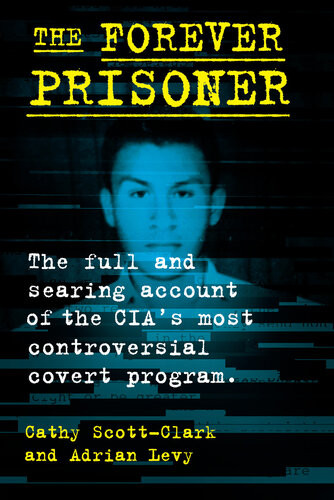The Forever Prisoner The Full And Searing Account Of The Cias Most Controversial Covert Program Cathy Scottclark Adrian Levy