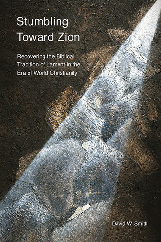 Stumbling Toward Zion Recovering The Biblical Tradition Of Lament In The Era Of World Christianity David W Smith