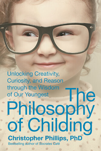 The Philosophy Of Childing Unlocking Creativity Curiosity And Reason Through The Wisdom Of Our Youngest Christopher Phillips