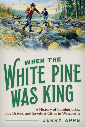 When The White Pine Was King A History Of Lumberjacks Log Drives And Sawdust Cities In Wisconsin Jerry Apps