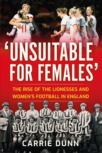 Unsuitable For Females The Rise Of The Lionesses And Womens Football In England Carrie Dunn