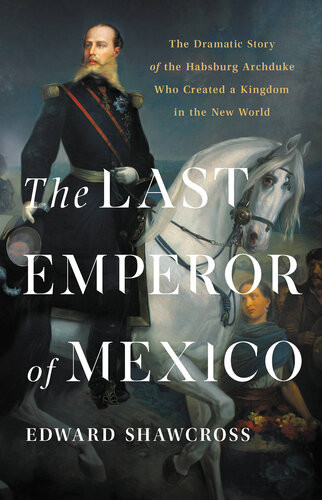 The Last Emperor Of Mexico The Dramatic Story Of The Habsburg Archduke Who Created A Kingdom In The New World Edward Shawcross