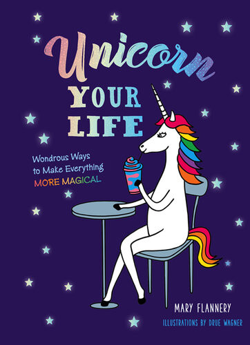 Unicorn Your Life Wondrous Ways To Make Everything More Magical Mary Flannery