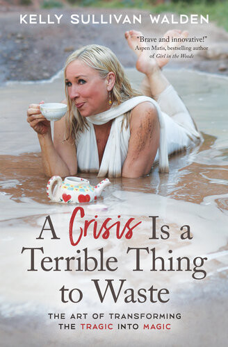 A Crisis Is A Terrible Thing To Waste The Art Of Transforming The Tragic Into Magic Kelly Sullivan Walden