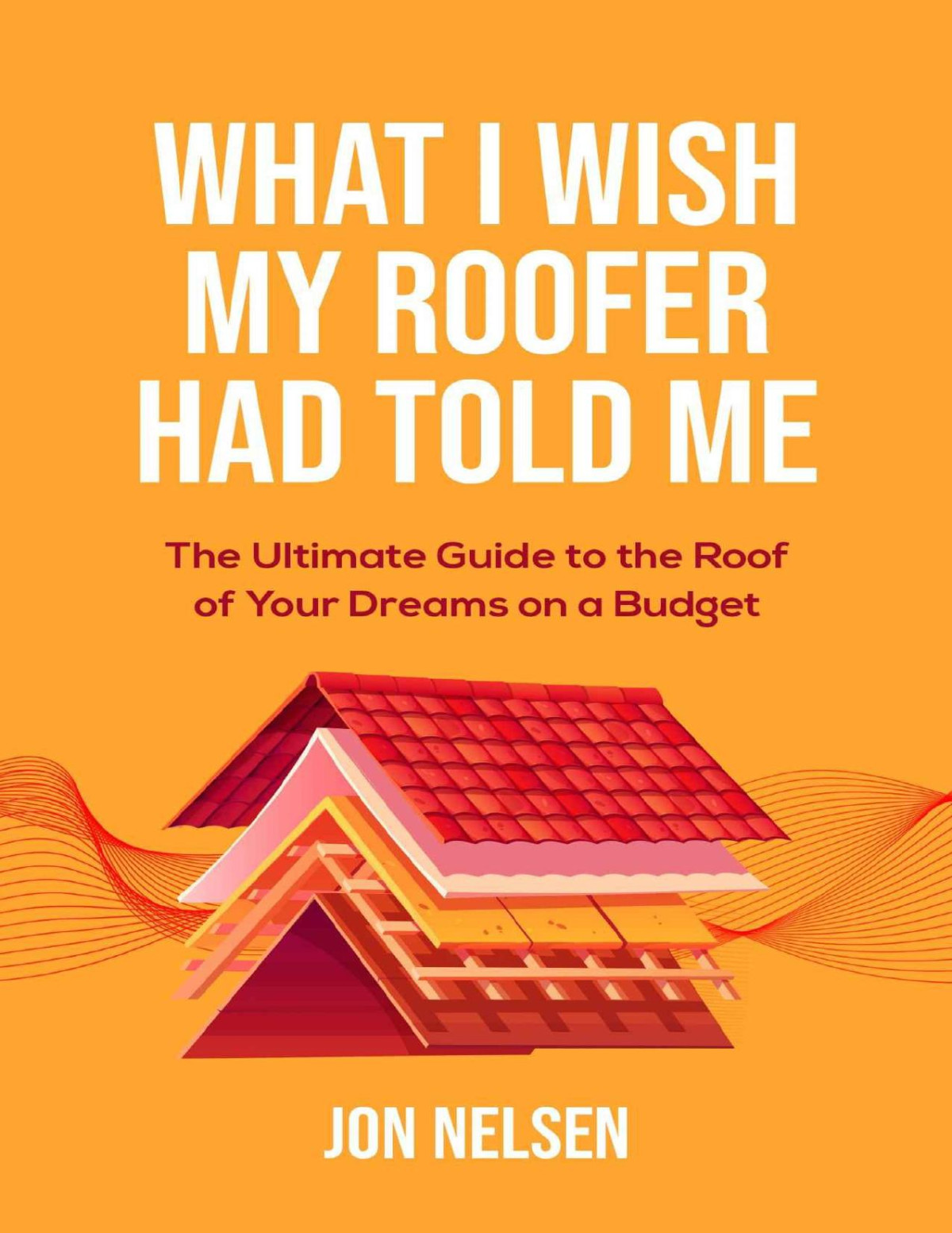 What I Wish My Roofer Had Told Me The Ultimate Guide To The Roof Of Your Dreams On A Budget 1st Edition Jon Nelsen