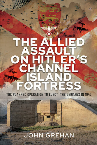 The Allied Assault On Hitlers Channel Island Fortress The Planned Operation To Eject The Germans In 1943 John Grehan