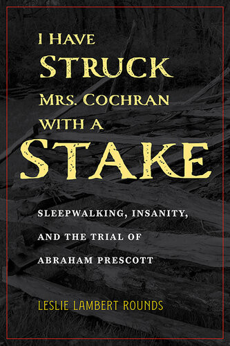 I Have Struck Mrs Cochran With A Stake Sleepwalking Insanity And The Trial Of Abraham Prescott Leslie Lambert Rounds