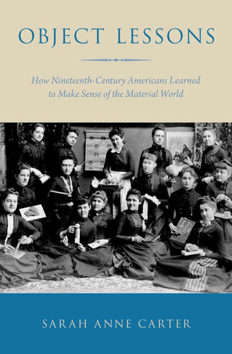 Object Lessons How Nineteenthcentury Americans Learned To Make Sense Of The Material World Sarah Anne Carter
