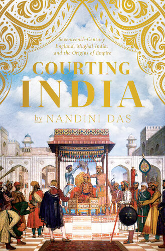 Courting India Seventeenthcentury England Mughal India And The Origins Of Empire Nandini Das