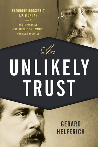 An Unlikely Trust Theodore Roosevelt Jp Morgan And The Improbable Partnership That Remade American Business Gerard Helferich