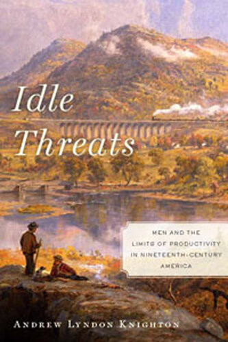 Idle Threats Men And The Limits Of Productivity In Nineteenth Century America Andrew Lyndon Knighton