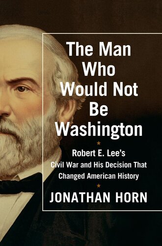 The Man Who Would Not Be Washington Robert E Lees Civil War And His Decision That Changed American History Jonathan Horn
