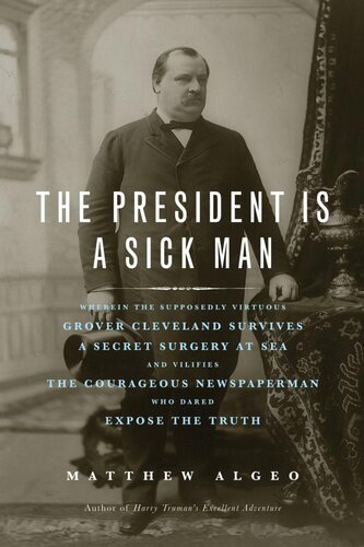 The President Is A Sick Man Wherein The Supposedly Virtuous Grover Cleveland Survives A Secret Surgery At Sea And Vilifies The Courageous Newspaperman Who Dared Expose The Truth Matthew Algeo