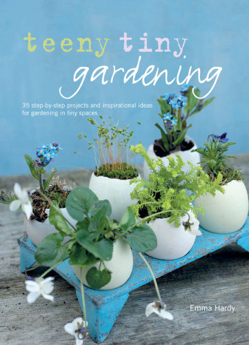 Teeny Tiny Gardening 35 Stepbystep Projects And Inspirational Ideas For Gardening In Tiny Spaces Emma Hardy