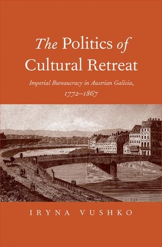 The Politics Of Cultural Retreat Imperial Bureaucracy In Austrian Galicia 17721867 Iryna Vushko