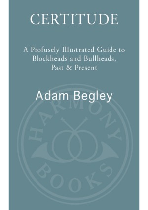 Certitude A Profusely Illustrated Guide To Blockheads And Bullheads Past And Present Adam Begley