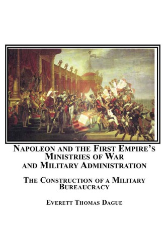 Napoleon And The First Empires Ministries Of War And Military Administration The Construction Of A Military Bureaucracy Everett Thomas Dague