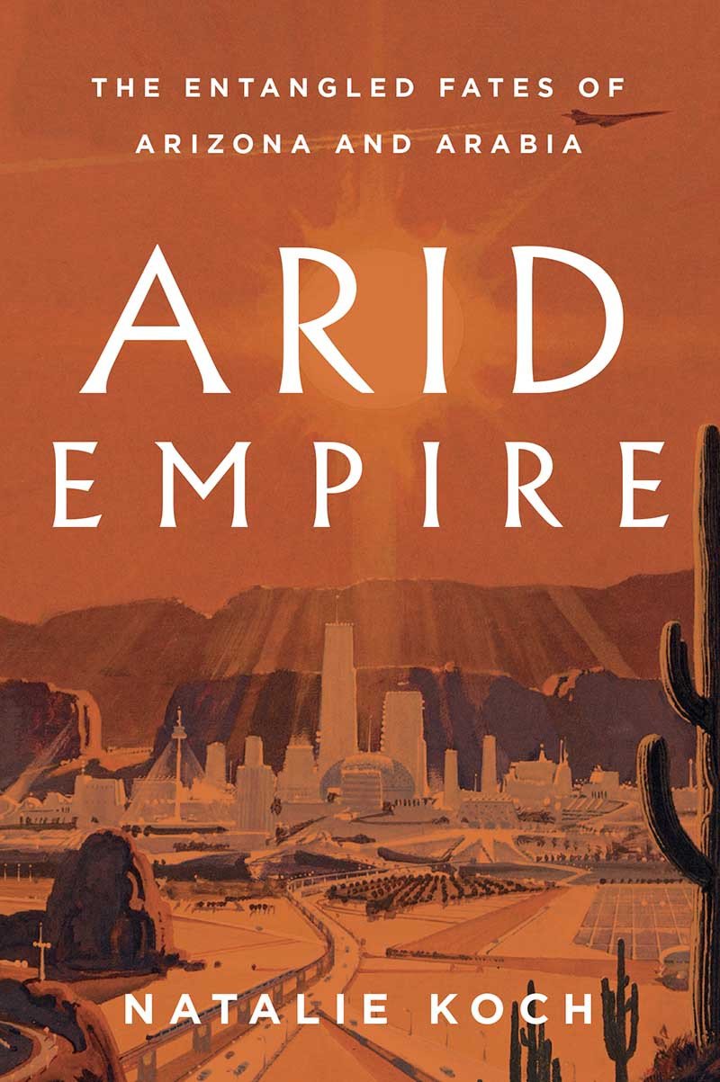 Arid Empire The Entangled Fates Of Arizona And Arabia Natalie Koch