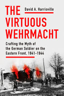 The Virtuous Wehrmacht Crafting The Myth Of The German Soldier On The Eastern Front 19411944 David A Harrisville