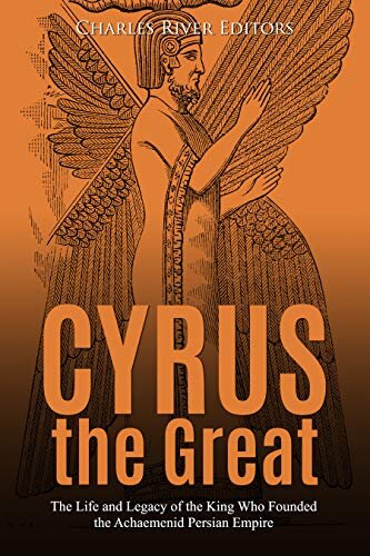 Cyrus The Great The Life And Legacy Of The King Who Founded The Achaemenid Persian Empire Charles River Editors