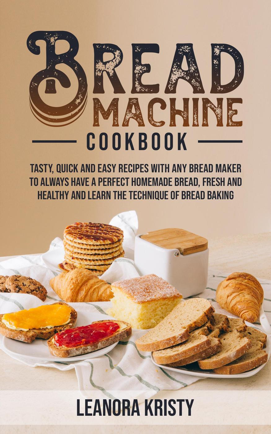 Bread Machine Cookbook Tasty Quick And Easy Recipes With Any Bread Maker To Always Have A Perfect Homemade Bread Fresh And Healthy And Learn The Technique Of Bread Baking Leanora Kristy