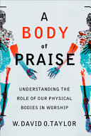 A Body Of Praise Understanding The Role Of Our Physical Bodies In Worship W David O Taylor
