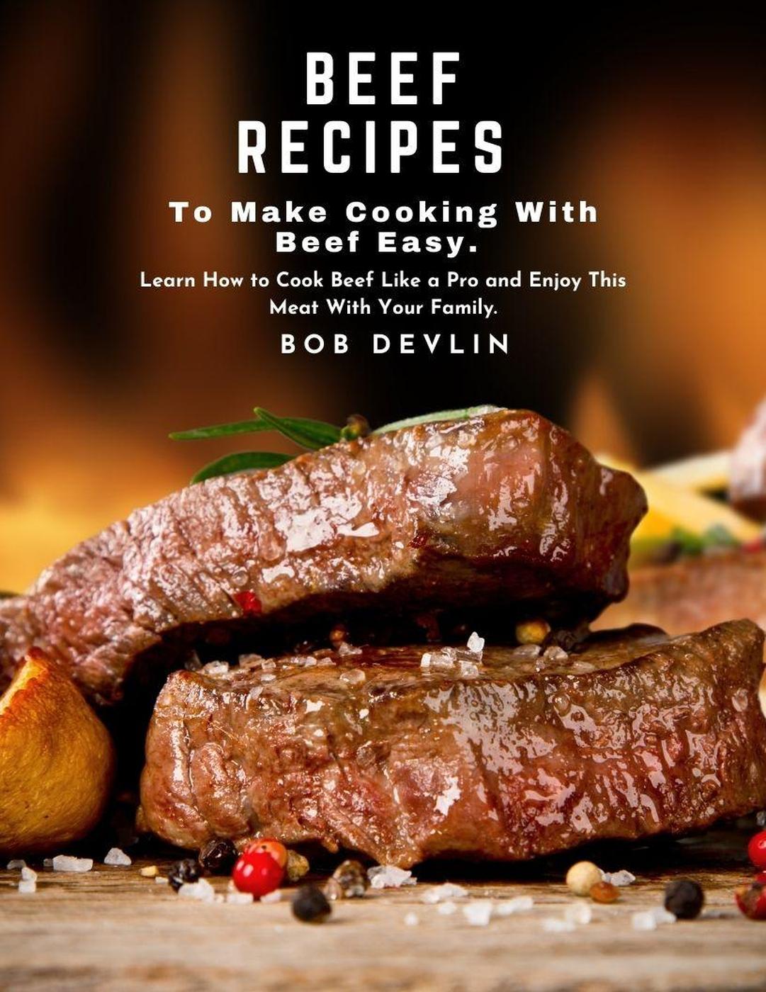 Beef Recipes To Make Cooking With Beef Easy Learn How To Cook Beef Like A Pro And Enjoy This Meat With Your Family Bob Devlin