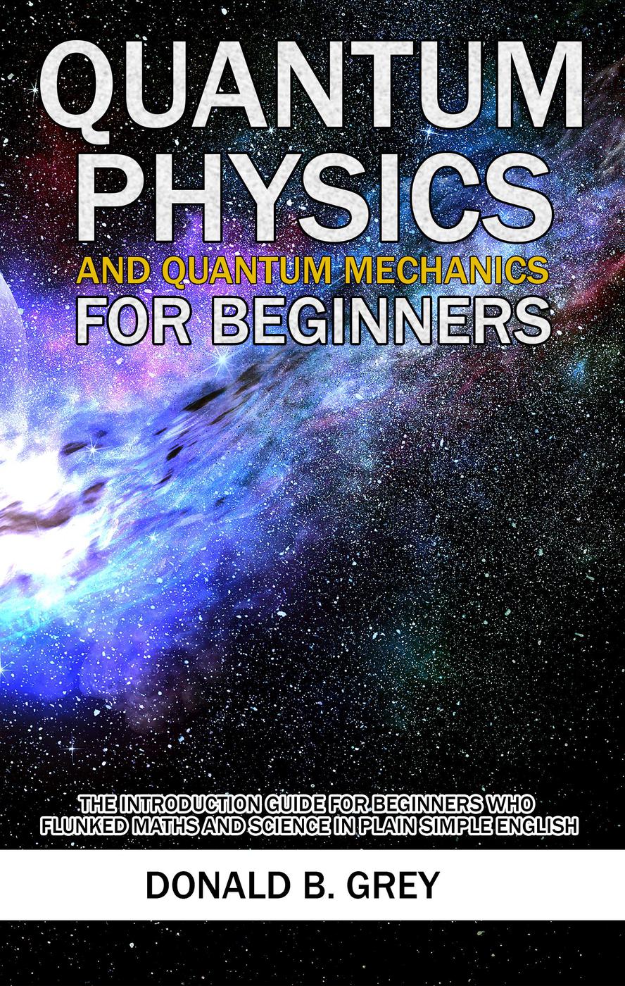 Quantum Physics And Quantum Mechanics For Beginnersthe Introduction Guide For Beginners Who Flunked Maths And Science In Plain Simple English Donald B Grey