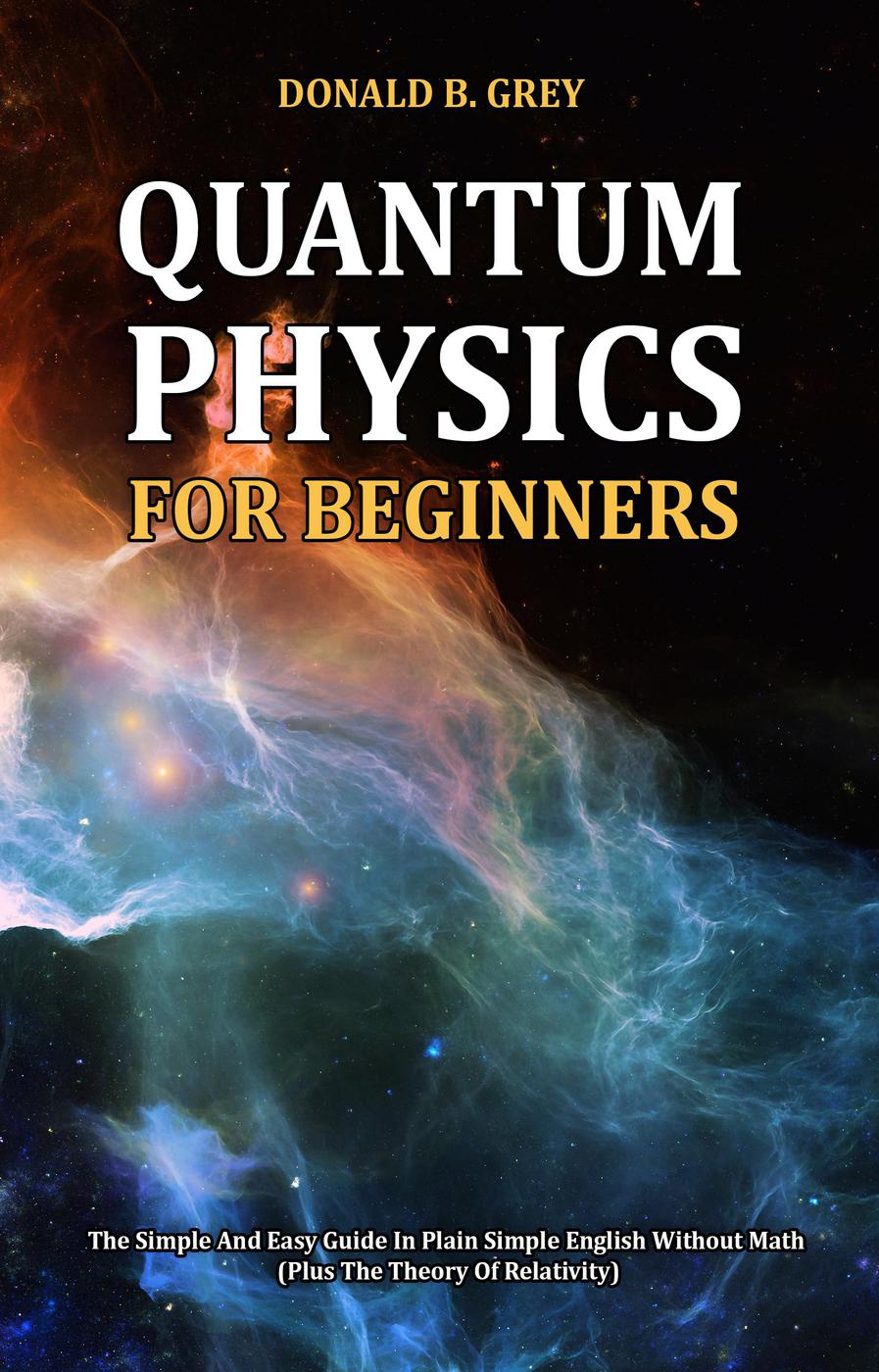 Quantum Physics For Beginnersthe Simple And Easy Guide In Plain Simple English Without Math Plus The Theory Of Relativity Donald B Grey