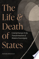 The Life And Death Of States Central Europe And The Transformation Of Modern Sovereignty Natasha Wheatley