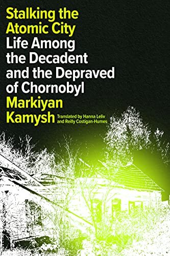 Stalking The Atomic City Life Among The Decadent And The Depraved Of Chornobyl Markiyan Kamysh