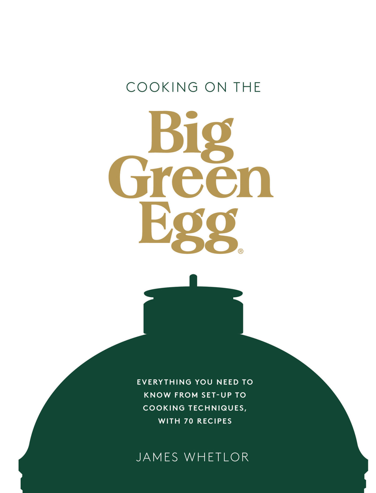 Cooking On The Big Green Egg Everything You Need To Know From Setup To Cooking Techniques With 70 Recipes James Whetlor