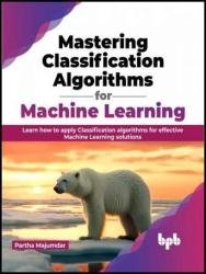 Mastering Classification Algorithms For Machine Learning Learn How To Apply Classification Algorithms For Effective Machine Learning Solutions Partha Majumdar