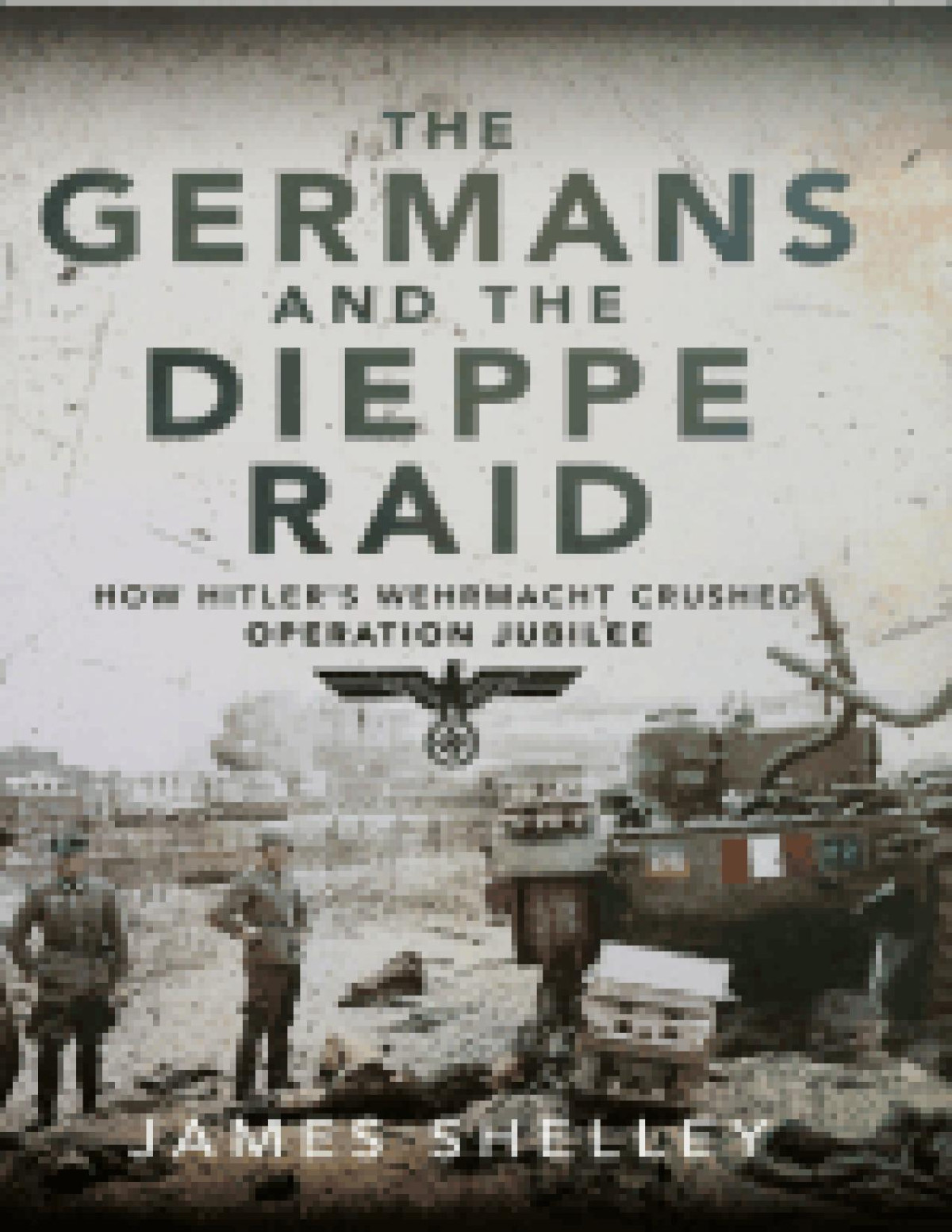 The Germans And The Dieppe Raid How Hitlers Wehrmacht Crushed Operation Jubilee James Shelley