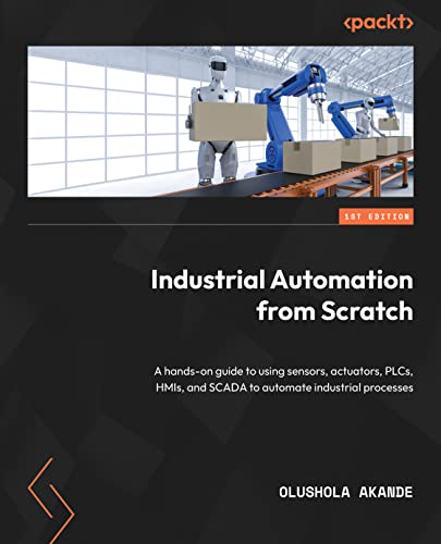 Industrial Automation From Scratch A Handson Guide To Using Sensors Actuators Plcs Hmis And Scada To Automate Industrial Olushola Akande