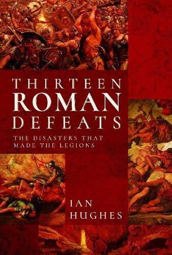 Thirteen Roman Defeats The Disasters That Made The Legions Ian Hughes