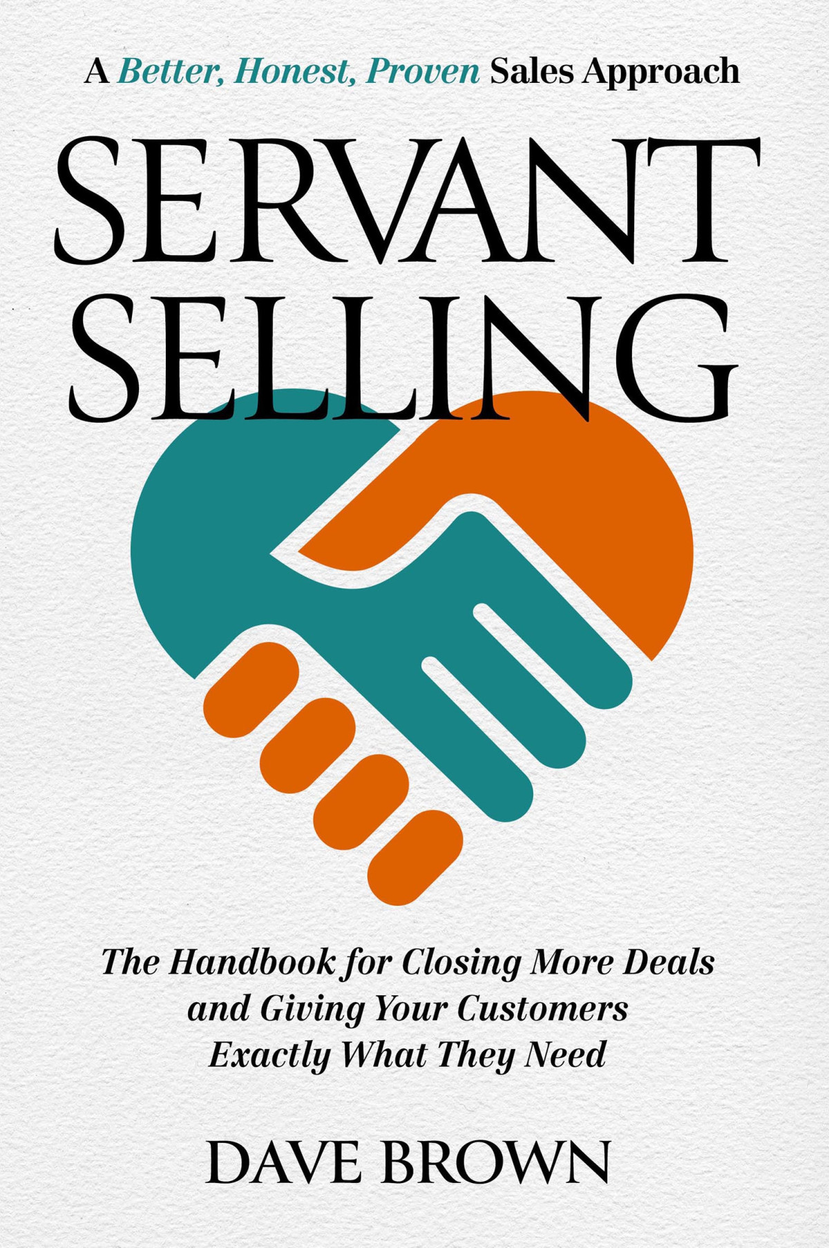 Servant Selling The Handbook For Closing More Deals And Giving Your Customers Exactly What They Need Dave Brown