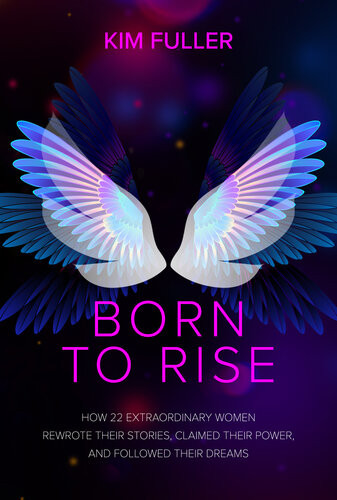 Born To Rise How 22 Extraordinary Women Rewrote Their Stories Claimed Their Power And Followed Their Dreams Kim Fuller