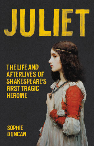 Juliet The Life And Afterlives Of Shakespeares First Tragic Heroine Sophie Duncan