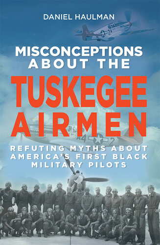 Misconceptions About The Tuskegee Airmen Refuting Myths About Americas First Black Military Pilots Daniel Haulman