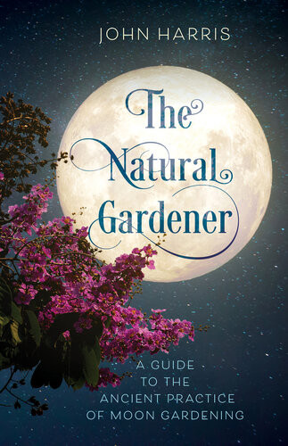 The Natural Gardener A Guide To The Ancient Practice Of Moon Gardening John Harris