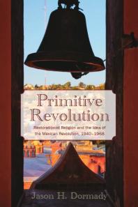 Primitive Revolution Restorationist Religion And The Idea Of The Mexican Revolution 19401968 1st Edition Jason Dormady