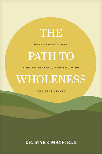 The Path To Wholeness Managing Emotions Finding Healing And Becoming Our Best Selves Dr Mark Mayfield