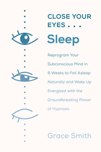 Close Your Eyes Sleep Reprogram Your Subconscious Mind In 6 Weeks To Fall Asleep Naturally And Wake Up Energized With The Groundbreaking Power Of Selfhypnosis Grace Smith