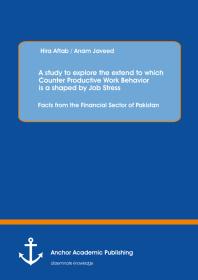 A Study To Explore The Extend To Which Counter Productive Work Behavior Is A Shaped By Job Stress Facts From The Financial Sector Of Pakistan Facts From The Financial Sector Of Pakistan 1st Edition Hira Aftab