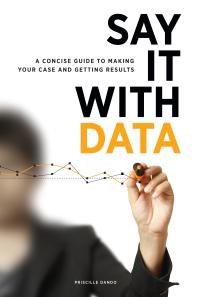 Say It With Data A Concise Guide To Making Your Case And Getting Results 1st Edition Priscille Dando