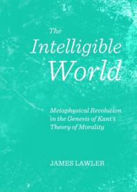 The Intelligible World Metaphysical Revolution In The Genesis Of Kants Theory Of Morality 1st Edition James Lawler